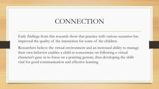 CONNECTION
Early findings from this research show that practice with various scenarios has
improved the quality of the interaction for some of the children.
Researchers believe the virtual environment and an increased ability to manage
their own behavior enables a child to concentrate on following a virtual
character’s gaze or to focus on a pointing gesture, thus developing the skills
vital for good communication and effective learning.
 