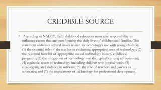 CREDIBLE SOURCE
• According to NAECY, Early childhood educators must take responsibility to
influence events that are transforming the daily lives of children and families. This
statement addresses several issues related to technology's use with young children:
(1) the essential role of the teacher in evaluating appropriate uses of technology; (2)
the potential benefits of appropriate use of technology in early childhood
programs; (3) the integration of technology into the typical learning environment;
(4) equitable access to technology, including children with special needs; (5)
stereotyping and violence in software; (6) the role of teachers and parents as
advocates; and (7) the implications of technology for professional development.
 