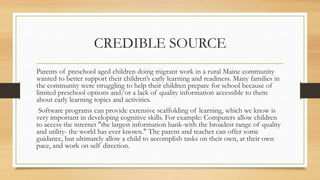 CREDIBLE SOURCE
Parents of preschool aged children doing migrant work in a rural Maine community
wanted to better support their children’s early learning and readiness. Many families in
the community were struggling to help their children prepare for school because of
limited preschool options and/or a lack of quality information accessible to them
about early learning topics and activities.
Software programs can provide extensive scaffolding of learning, which we know is
very important in developing cognitive skills. For example: Computers allow children
to access the internet "the largest information bank-with the broadest range of quality
and utility- the world has ever known." The parent and teacher can offer some
guidance, but ultimately allow a child to accomplish tasks on their own, at their own
pace, and work on self direction.
 