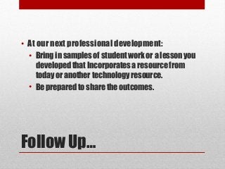 • At our next professional development:
  • Bring in samples of student work or a lesson you
    developed that Incorporates a resource from
    today or another technology resource.
  • Be prepared to share the outcomes.




Follow Up…
 