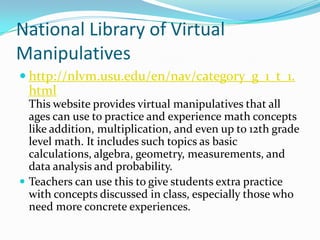 National Library of Virtual
Manipulatives
 http://nlvm.usu.edu/en/nav/category_g_1_t_1.
 html
  This website provides virtual manipulatives that all
  ages can use to practice and experience math concepts
  like addition, multiplication, and even up to 12th grade
  level math. It includes such topics as basic
  calculations, algebra, geometry, measurements, and
  data analysis and probability.
 Teachers can use this to give students extra practice
  with concepts discussed in class, especially those who
  need more concrete experiences.
 