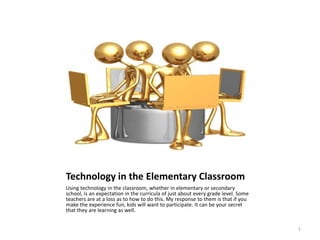 Technology in the Elementary Classroom Using technology in the classroom, whether in elementary or secondary school, is an expectation in the curricula of just about every grade level. Some teachers are at a loss as to how to do this. My response to them is that if you make the experience fun, kids will want to participate. It can be your secret that they are learning as well. 1 