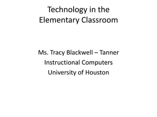 Technology in the Elementary Classroom Ms. Tracy Blackwell – Tanner Instructional Computers University of Houston 