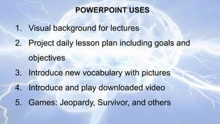 POWERPOINT USES

1. Visual background for lectures
2. Project daily lesson plan including goals and
objectives
3. Introduce new vocabulary with pictures
4. Introduce and play downloaded video
5. Games: Jeopardy, Survivor, and others

 