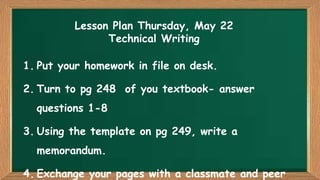 Lesson Plan Thursday, May 22
Technical Writing
1. Put your homework in file on desk.

2. Turn to pg 248 of you textbook- answer
questions 1-8

3. Using the template on pg 249, write a
memorandum.

4. Exchange your pages with a classmate and peer

 