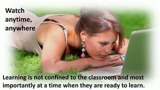 Watch
anytime,
anywhere

Learning is not confined to the classroom and most
importantly at a time when they are ready to learn.

 