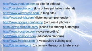 http://www.youtube.com (a site for videos)
http://busyteacher.org/ (lots of free printable material)
http://www.wordpress.com (a blog site)

http://www.esl-lab.com/ (listening comprehension)
http://www.google.com/imghp (pictures & photos)

https://www.dropbox.com/ (online file sharing & storage)
http://www.vocaroo.com (voice recording)
http://www.edmodo.com (education platform)

http://www.freerice.com (a vocabulary building site)
http://dictionary.com/ (dictionary, thesaurus & reference)

 