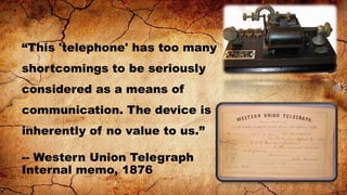 “This 'telephone' has too many
shortcomings to be seriously
considered as a means of

communication. The device is
inherently of no value to us.”
-- Western Union Telegraph
Internal memo, 1876

 