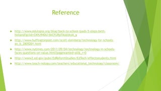 Reference
 http://www.edutopia.org/blog/back-to-school-ipads-5-steps-beth-
holland?gclid=CKHJ94DU-bkCFURp7AodJkoA_g
 http://www.huffingtonpost.com/scott-steinberg/technology-for-schools-
an_b_2805201.html
 http://www.nytimes.com/2011/09/04/technology/technology-in-schools-
faces-questions-on-value.html?pagewanted=all&_r=0
 http://www2.ed.gov/pubs/EdReformStudies/EdTech/effectsstudents.html
 http://www.teach-nology.com/teachers/educational_technology/classroom/
 