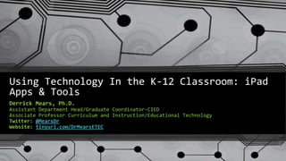 Using Technology In the K-12 Classroom: iPad
Apps & Tools
Derrick Mears, Ph.D.
Assistant Department Head/Graduate Coordinator-CIED
Associate Professor Curriculum and Instruction/Educational Technology
Twitter: @MearsDr
Website: tinyurl.com/DrMearsETEC
 