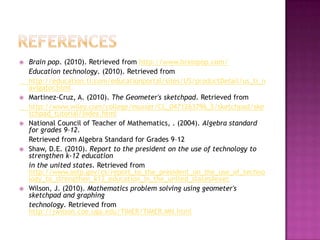 referencesBrain pop. (2010). Retrieved from http://www.brainpop.com/	Education technology. (2010). Retrieved from      	http://education.ti.com/educationportal/sites/US/productDetail/us_ti_navigator.htmlMartinez-Cruz, A. (2010). The Geometer's sketchpad. Retrieved from 	http://www.wiley.com/college/musser/CL_0471263796_S/sketchpad/sketchpad_tutorial/index.htmlNational Council of Teacher of Mathematics, . (2004). Algebra standard for grades 9–12. 	Retrieved from Algebra Standard for Grades 9–12Shaw, D.E. (2010). Report to the president on the use of technology to strengthen k-12 education 	in the united states. Retrieved from http://www.ostp.gov/cs/report_to_the_president_on_the_use_of_technology_to_strengthen_k12_education_in_the_united_states#execWilson, J. (2010). Mathematics problem solving using geometer's sketchpad and graphing 	technology. Retrieved from http://jwilson.coe.uga.edu/TiMER/TiMER.MN.html