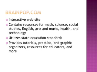 Brainpop.comInteractive web-siteContains resources for math, science, social studies, English, arts and music, health, and technologyUtilizes state education standardsProvides tutorials, practice, and graphic organizers, resources for educators, and more