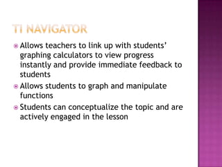 TI NavigatorAllows teachers to link up with students’ graphing calculators to view progress instantly and provide immediate feedback to studentsAllows students to graph and manipulate functionsStudents can conceptualize the topic and are actively engaged in the lesson