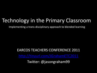 Technology in the Primary ClassroomImplementing a trans-disciplinary approach to blended learning EARCOS TEACHERS CONFERENCE 2011 http://tinyurl.com/JGrahamETC2011 Twitter: @jasongraham99 