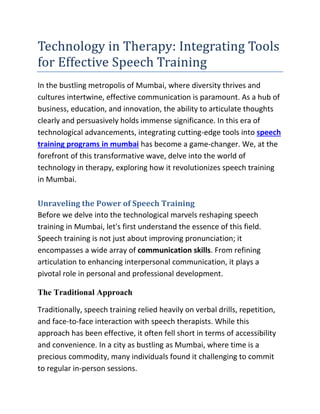 Technology in Therapy: Integrating Tools
for Effective Speech Training
In the bustling metropolis of Mumbai, where diversity thrives and
cultures intertwine, effective communication is paramount. As a hub of
business, education, and innovation, the ability to articulate thoughts
clearly and persuasively holds immense significance. In this era of
technological advancements, integrating cutting-edge tools into speech
training programs in mumbai has become a game-changer. We, at the
forefront of this transformative wave, delve into the world of
technology in therapy, exploring how it revolutionizes speech training
in Mumbai.
Unraveling the Power of Speech Training
Before we delve into the technological marvels reshaping speech
training in Mumbai, let's first understand the essence of this field.
Speech training is not just about improving pronunciation; it
encompasses a wide array of communication skills. From refining
articulation to enhancing interpersonal communication, it plays a
pivotal role in personal and professional development.
The Traditional Approach
Traditionally, speech training relied heavily on verbal drills, repetition,
and face-to-face interaction with speech therapists. While this
approach has been effective, it often fell short in terms of accessibility
and convenience. In a city as bustling as Mumbai, where time is a
precious commodity, many individuals found it challenging to commit
to regular in-person sessions.
 
