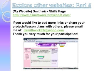 (My Website) Smithwick Skills Page
http://www.dsmithwick.bravehost.com/
If you would like to add more links or share your
projects/lesson plans with others, please email
me at: dsmithwick82@yahoo.com
Thank you very much for your participation!
 