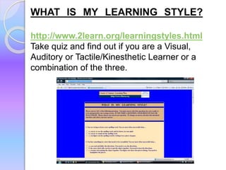 WHAT IS MY LEARNING STYLE?
http://www.2learn.org/learningstyles.html
Take quiz and find out if you are a Visual,
Auditory or Tactile/Kinesthetic Learner or a
combination of the three.
 