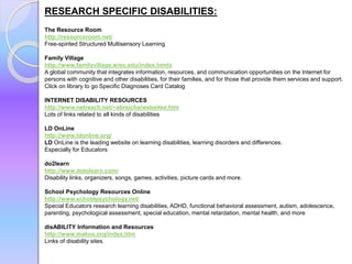 RESEARCH SPECIFIC DISABILITIES:
The Resource Room
http://resourceroom.net/
Free-spirited Structured Multisensory Learning
Family Village
http://www.familyvillage.wisc.edu/index.htmlx
A global community that integrates information, resources, and communication opportunities on the Internet for
persons with cognitive and other disabilities, for their families, and for those that provide them services and support.
Click on library to go Specific Diagnoses Card Catalog
INTERNET DISABILITY RESOURCES
http://www.netreach.net/~abrejcha/websites.htm
Lots of links related to all kinds of disabilities
LD OnLine
http://www.ldonline.org/
LD OnLine is the leading website on learning disabilities, learning disorders and differences.
Especially for Educators
do2learn
http://www.dotolearn.com/
Disability links, organizers, songs, games, activities, picture cards and more.
School Psychology Resources Online
http://www.schoolpsychology.net/
Special Educators research learning disabilities, ADHD, functional behavioral assessment, autism, adolescence,
parenting, psychological assessment, special education, mental retardation, mental health, and more
disABILITY Information and Resources
http://www.makoa.org/index.htm
Links of disability sites.
 
