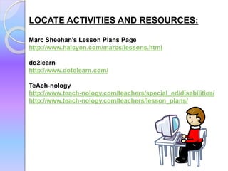LOCATE ACTIVITIES AND RESOURCES:
Marc Sheehan's Lesson Plans Page
http://www.halcyon.com/marcs/lessons.html
do2learn
http://www.dotolearn.com/
TeAch-nology
http://www.teach-nology.com/teachers/special_ed/disabilities/
http://www.teach-nology.com/teachers/lesson_plans/
 