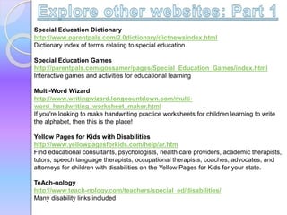 Special Education Dictionary
http://www.parentpals.com/2.0dictionary/dictnewsindex.html
Dictionary index of terms relating to special education.
Special Education Games
http://parentpals.com/gossamer/pages/Special_Education_Games/index.html
Interactive games and activities for educational learning
Multi-Word Wizard
http://www.writingwizard.longcountdown.com/multi-
word_handwriting_worksheet_maker.html
If you're looking to make handwriting practice worksheets for children learning to write
the alphabet, then this is the place!
Yellow Pages for Kids with Disabilities
http://www.yellowpagesforkids.com/help/ar.htm
Find educational consultants, psychologists, health care providers, academic therapists,
tutors, speech language therapists, occupational therapists, coaches, advocates, and
attorneys for children with disabilities on the Yellow Pages for Kids for your state.
TeAch-nology
http://www.teach-nology.com/teachers/special_ed/disabilities/
Many disability links included
 