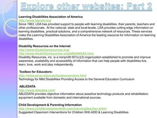 Learning Disabilities Association of America
http://www.ldanatl.org/
Since 1963, LDA has provided support to people with learning disabilities, their parents, teachers and
other professionals. At the national, state and local levels, LDA provides cutting edge information on
learning disabilities, practical solutions, and a comprehensive network of resources. These services
make the Learning Disabilities Association of America the leading resource for information on learning
disabilities.
Disability Resources on the Internet
http://www.disabilityresources.org/
http://www.disabilityresources.org/ARKANSAS.html
Disability Resources, inc. is a nonprofit 501(c)(3) organization established to promote and improve
awareness, availability and accessibility of information that can help people with disabilities live,
learn, love, work and play independently.
Toolbox for Educators:
http://www.ed.sc.edu/caw/toolboxvendors.html
Technology for Mild Disabilities Providing Access to the General Education Curriculum
ABLEDATA
http://www.abledata.com/
ABLEDATA provides objective information about assistive technology products and rehabilitation
equipment available from domestic and international sources.
Child Development & Parenting Information
http://www.childdevelopmentinfo.com/learning/teacher.shtml
Suggested Classroom Interventions for Children With ADD & Learning Disabilities
.
 
