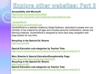 Accessibility with Microsoft
http://www.microsoft.com/enable/
http://www.microsoft.com/enable/education/default.aspx
SymbolWorld
http://www.symbolworld.org/
SymbolWorld is a website created by Widgit Software, dedicated to people who use
symbols. It has material for all ages and includes personal contributions, stories and
learning materials. SymbolWorld is designed to have clear easy navigation with
large buttons for any links.
Recycling in the Special Ed. Rooms
http://got.im/vR5
Special Education sub-categories by Teacher Tube
http://www.teachertube.com/videoList.php?pg=videonew&cid=13
Marc Sheehan's Special Education/Exceptionality Page:
http://www.halcyon.com/marcs/sped.html
Recycling in the Special Ed. Rooms
http://got.im/vR5
Special Education sub-categories by Teacher Tube
http://www.teachertube.com/videoList.php?pg=videonew&cid=13
 