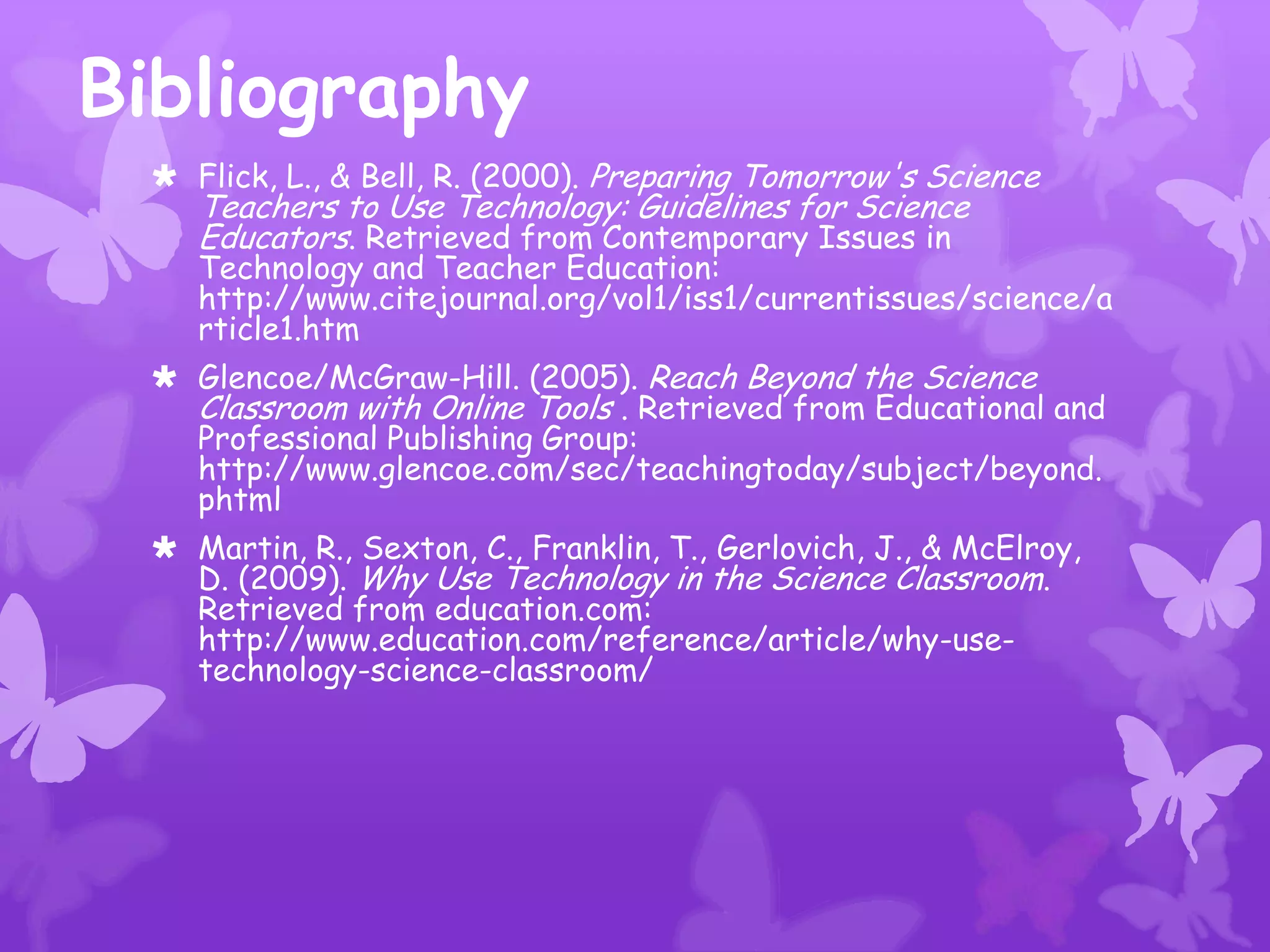 Bibliography
  Flick, L., & Bell, R. (2000). Preparing Tomorrow's Science
    Teachers to Use Technology: Guidelines for Science
    Educators. Retrieved from Contemporary Issues in
    Technology and Teacher Education:
    http://www.citejournal.org/vol1/iss1/currentissues/science/a
    rticle1.htm
  Glencoe/McGraw-Hill. (2005). Reach Beyond the Science
   Classroom with Online Tools . Retrieved from Educational and
   Professional Publishing Group:
   http://www.glencoe.com/sec/teachingtoday/subject/beyond.
   phtml
  Martin, R., Sexton, C., Franklin, T., Gerlovich, J., & McElroy,
   D. (2009). Why Use Technology in the Science Classroom.
   Retrieved from education.com:
   http://www.education.com/reference/article/why-use-
   technology-science-classroom/
 