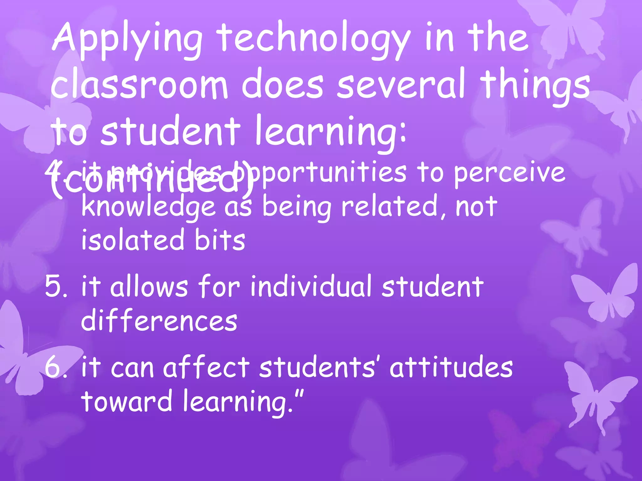 Applying technology in the
classroom does several things
to student learning:
(continued)
4. it provides opportunities to perceive
  knowledge as being related, not
  isolated bits
5. it allows for individual student
   differences
6. it can affect students’ attitudes
   toward learning.”
 