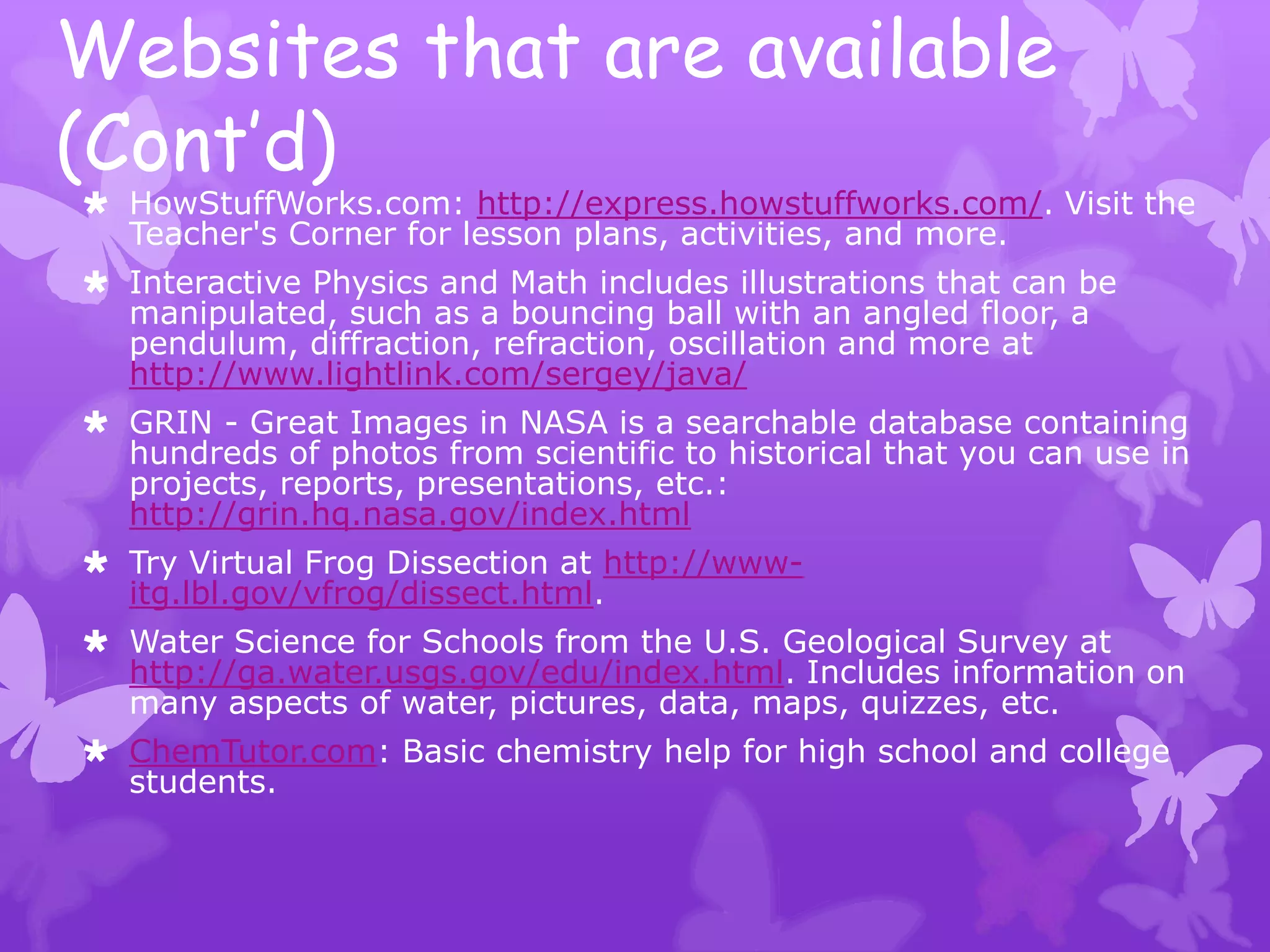 Websites that are available
(Cont’d)
 HowStuffWorks.com: http://express.howstuffworks.com/. Visit the
  Teacher's Corner for lesson plans, activities, and more.
 Interactive Physics and Math includes illustrations that can be
  manipulated, such as a bouncing ball with an angled floor, a
  pendulum, diffraction, refraction, oscillation and more at
  http://www.lightlink.com/sergey/java/
 GRIN - Great Images in NASA is a searchable database containing
  hundreds of photos from scientific to historical that you can use in
  projects, reports, presentations, etc.:
  http://grin.hq.nasa.gov/index.html
 Try Virtual Frog Dissection at http://www-
  itg.lbl.gov/vfrog/dissect.html.
 Water Science for Schools from the U.S. Geological Survey at
  http://ga.water.usgs.gov/edu/index.html. Includes information on
  many aspects of water, pictures, data, maps, quizzes, etc.
 ChemTutor.com: Basic chemistry help for high school and college
  students.
 