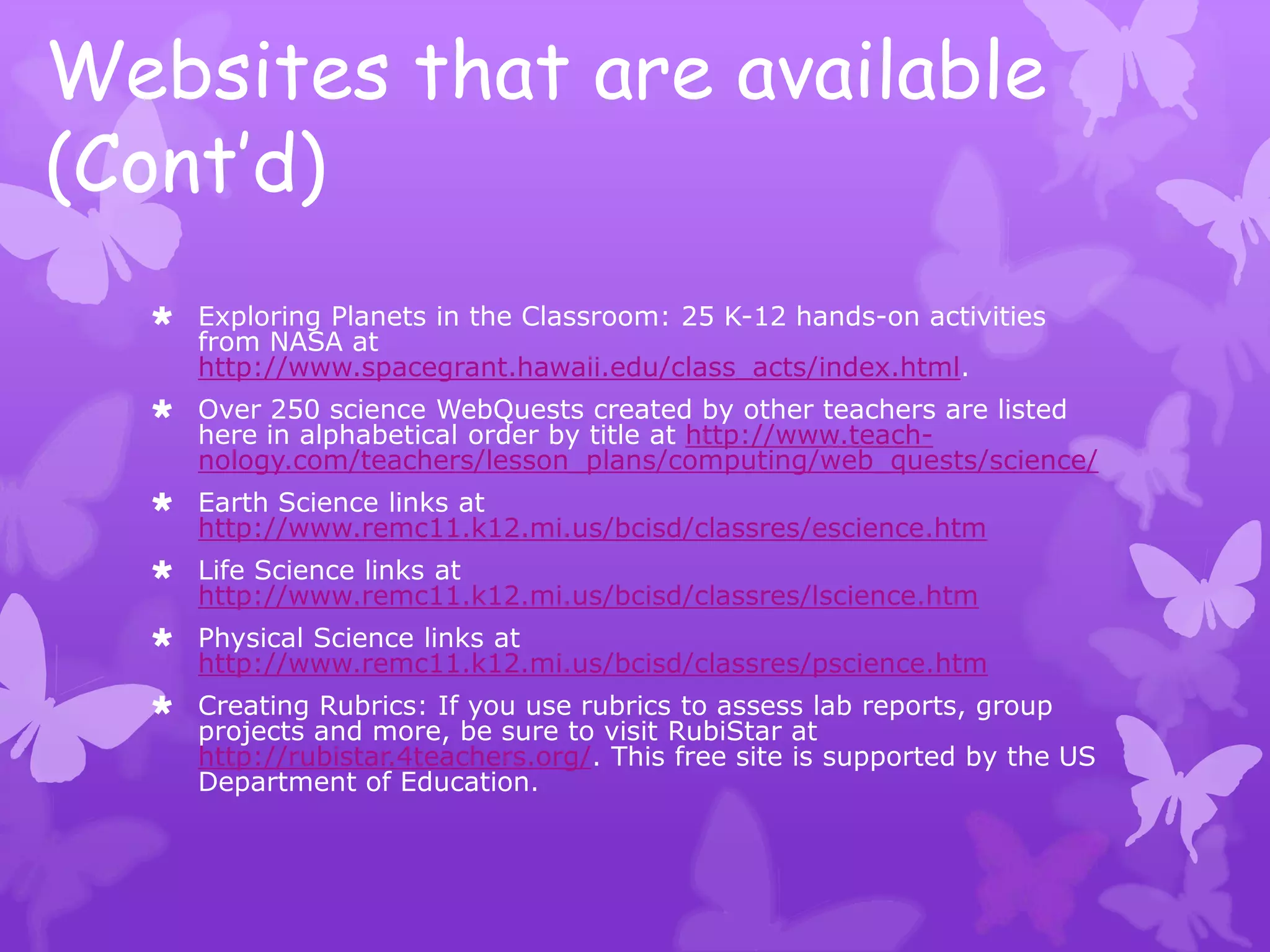Websites that are available
(Cont’d)
   Exploring Planets in the Classroom: 25 K-12 hands-on activities
    from NASA at
    http://www.spacegrant.hawaii.edu/class_acts/index.html.
   Over 250 science WebQuests created by other teachers are listed
    here in alphabetical order by title at http://www.teach-
    nology.com/teachers/lesson_plans/computing/web_quests/science/
   Earth Science links at
    http://www.remc11.k12.mi.us/bcisd/classres/escience.htm
   Life Science links at
    http://www.remc11.k12.mi.us/bcisd/classres/lscience.htm
   Physical Science links at
    http://www.remc11.k12.mi.us/bcisd/classres/pscience.htm
   Creating Rubrics: If you use rubrics to assess lab reports, group
    projects and more, be sure to visit RubiStar at
    http://rubistar.4teachers.org/. This free site is supported by the US
    Department of Education.
 