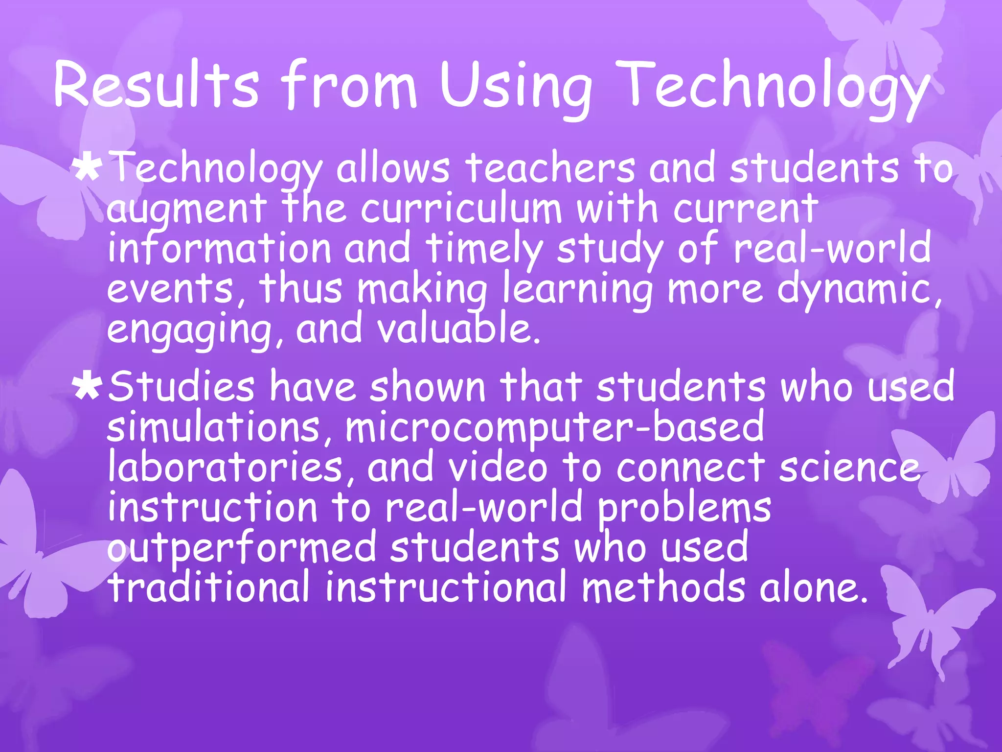 Results from Using Technology
Technology allows teachers and students to
 augment the curriculum with current
 information and timely study of real-world
 events, thus making learning more dynamic,
 engaging, and valuable.
Studies have shown that students who used
 simulations, microcomputer-based
 laboratories, and video to connect science
 instruction to real-world problems
 outperformed students who used
 traditional instructional methods alone.
 