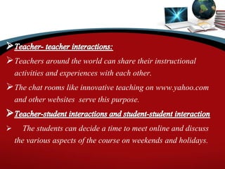Teachers around the world can share their instructional
activities and experiences with each other.
The chat rooms like innovative teaching on www.yahoo.com
and other websites serve this purpose.
 The students can decide a time to meet online and discuss
the various aspects of the course on weekends and holidays.
 