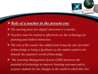 Role of a teacher in the present era:
 The starting point of a digital classroom is a teacher.
 Teachers must be trained to effectively use the technology for
planning and student instruction.
 The role of the teacher has shifted from being the sole 'provider'
of knowledge to being a facilitator as the student explores for
himself, the expansive world of knowledge.
 The Learning Management System (LMS) harnesses the
potential of technology to improve learning outcomes and to
prepare students for the changes in the world in which they live.
 