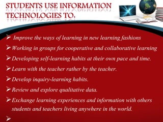  Improve the ways of learning in new learning fashions
Working in groups for cooperative and collaborative learning
Developing self-learning habits at their own pace and time.
Learn with the teacher rather by the teacher.
Develop inquiry-learning habits.
Review and explore qualitative data.
Exchange learning experiences and information with others
students and teachers living anywhere in the world.

 