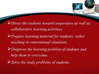 Direct the students toward cooperative as well as
collaborative learning activities.
Prepare learning material for students, rather
teaching in conventional situations.
Diagnose the learning problem of students and
help them to overcome.
Solve the study problems of students.
 