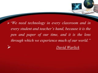  “We need technology in every classroom and in
every student and teacher’s hand, because it is the
pen and paper of our time, and it is the lens
through which we experience much of our world.”
 David Warlick
 