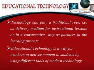 Technology can play a traditional role, i.e.
as delivery medium for instructional lessons
or in a constructive way as partners in the
learning process.
Educational Technology is a way for
teachers to deliver content to students by
using different tools of modern technology.
 