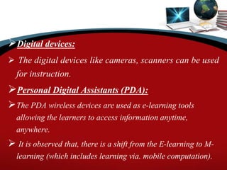 Digital devices:
 The digital devices like cameras, scanners can be used
for instruction.
Personal Digital Assistants (PDA):
The PDA wireless devices are used as e-learning tools
allowing the learners to access information anytime,
anywhere.
 It is observed that, there is a shift from the E-learning to M-
learning (which includes learning via. mobile computation).
 