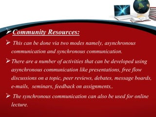 Community Resources:
 This can be done via two modes namely, asynchronous
communication and synchronous communication.
There are a number of activities that can be developed using
asynchronous communication like presentations, free flow
discussions on a topic, peer reviews, debates, message boards,
e-mails, seminars, feedback on assignments,.
 The synchronous communication can also be used for online
lecture.
 
