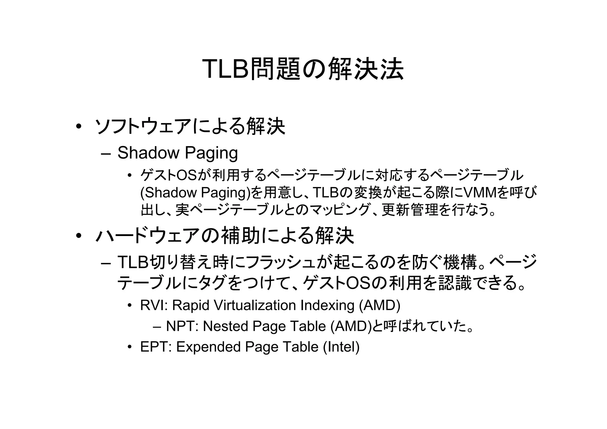 TLB問題の解決法

• ソフトウェアによる解決
 – Shadow Paging
   • ゲストOSが利用するページテーブルに対応するページテーブル
     (Shadow Paging)を用意し、TLBの変換が起こる際にVMMを呼び
     出し、実
     出し、実ページテーブルとのマッピング、更新管理を行なう。
               ジテ ブルとのマッピング、更新管理を行なう。
• ハードウェアの補助による解決
 – TLB切り替え時にフラッシュが起こるのを防ぐ機構。ページ
   テーブルにタグをつけて、ゲストOSの利用を認識できる。
   • RVI: Rapid Virtualization Indexing (AMD)
      – NPT: Nested Page Table (AMD)と呼ばれていた。
   • EPT: Expended Page Table (Intel)
 