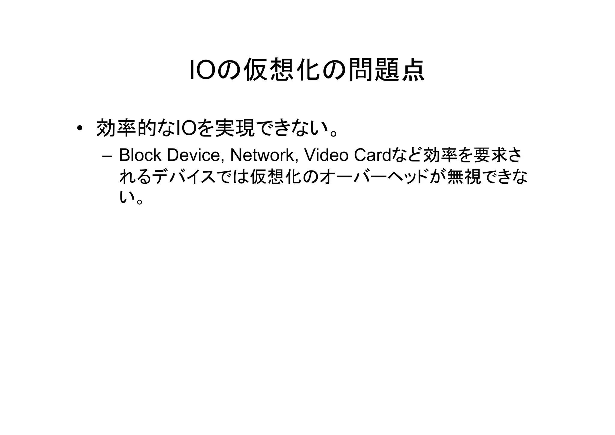 IOの仮想化の問題点

• 効率的なIOを実現できない。
 – Block Device, Network, Video Cardなど効率を要求さ
   れるデバイスでは仮想化のオーバーヘッドが無視できな
   い。
 