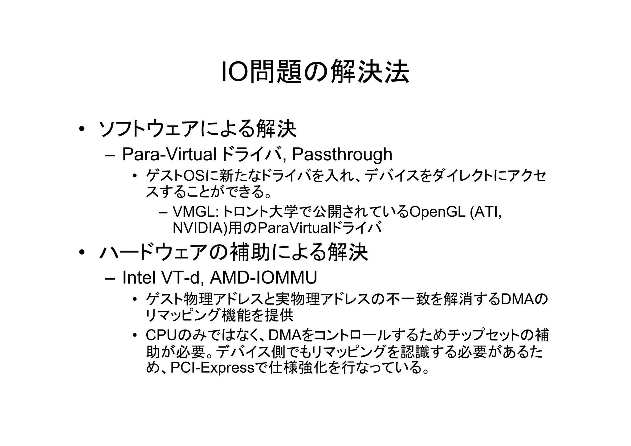 IO問題の解決法

• ソフトウェアによる解決
 – Para-Virtual ドライバ, Passthrough
   • ゲストOSに新たなドライバを入れ、デバイスをダイレクトにアクセ
     スすることができる。
      – VMGL: トロント大学で公開されているOpenGL (ATI,
        NVIDIA)用のParaVirtualドライバ
        NVIDIA)用のP Vi t lドライバ
• ハードウェアの補助による解決
 – Intel VT-d, AMD-IOMMU
   • ゲスト物理アドレスと実物理アドレスの不一致を解消するDMAの
     リマッピング機能を提供
   • CPUのみではなく、DMAをコントロールするためチップセットの補
     助が必要。デバイス側でもリマッピングを認識する必要があるた
     め、PCI-Expressで仕様強化を行なっている。
 