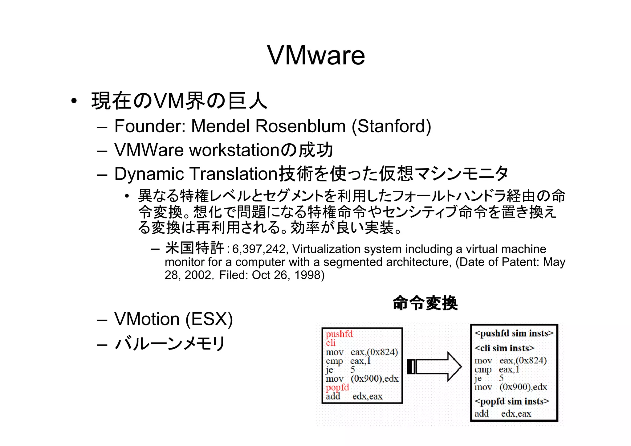 VMware
• 現在のVM界の巨人
 – Founder: Mendel Rosenblum (Stanford)
 – VMWare workstationの成功
 – Dynamic Translation技術を使った仮想マシンモニタ
   • 異なる特権レベルとセグメントを利用したフォールトハンドラ経由の命
     令変換。想化で問題になる特権命令やセンシティブ命令を置き換え
     る変換は再利用される。効率が良い実装。
     る変換は再利用される 効率が良い実装
      – 米国特許：6,397,242, Virtualization system including a virtual machine
         monitor for a computer with a segmented architecture, (Date of Patent: May
         28, 2002，Filed: Oct 26, 1998)


 – VMotion (ESX)
 – バルーンメモリ
 