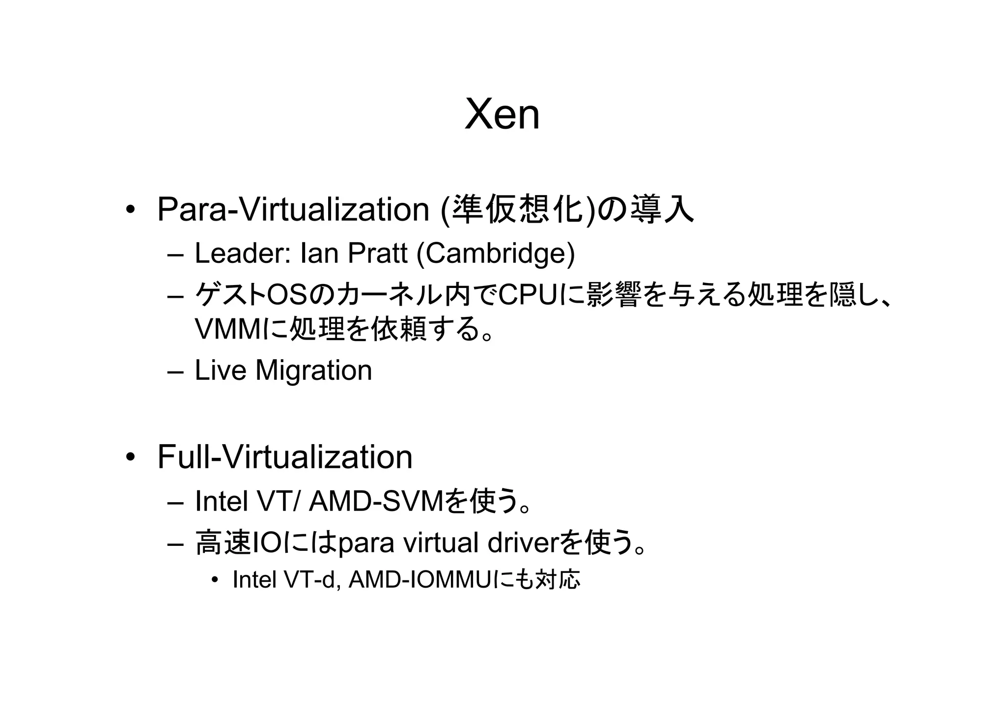 Xen

• Para-Virtualization (準仮想化)の導入
   – Leader: Ian Pratt (Cambridge)
   – ゲストOSのカーネル内でCPUに影響を与える処理を隠し、
     VMMに処理を依頼する。
   – Live Migration


• Full-Virtualization
   – Intel VT/ AMD-SVMを使う。
   – 高速IOにはpara virtual driverを使う。
      • Intel VT-d, AMD-IOMMUにも対応
 