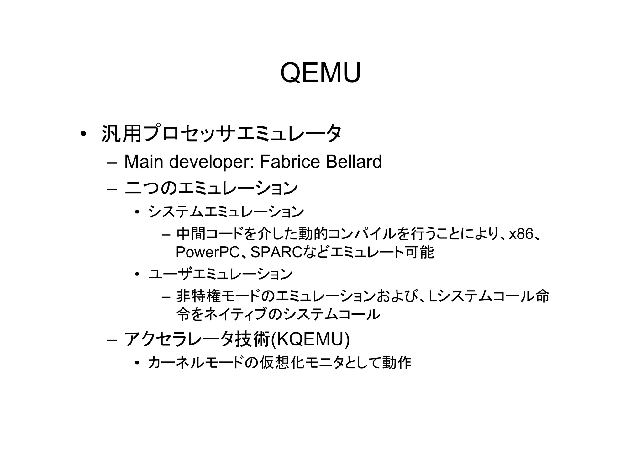 QEMU

• 汎用プロセッサエミュレータ
 – Main developer: Fabrice Bellard
 – 二つのエミュレーション
    • システムエミュレーション
       –中中間コードを介した動的コンパイルを行うことにより、x86、
               ドを介 た動的    パ  を行う と
         PowerPC、SPARCなどエミュレート可能
    • ユーザエミュレーション
       – 非特権モードのエミュレーションおよび、Lシステムコール命
         令をネイティブのシステムコール
 – アクセラレータ技術(KQEMU)
    • カーネルモードの仮想化モニタとして動作
 