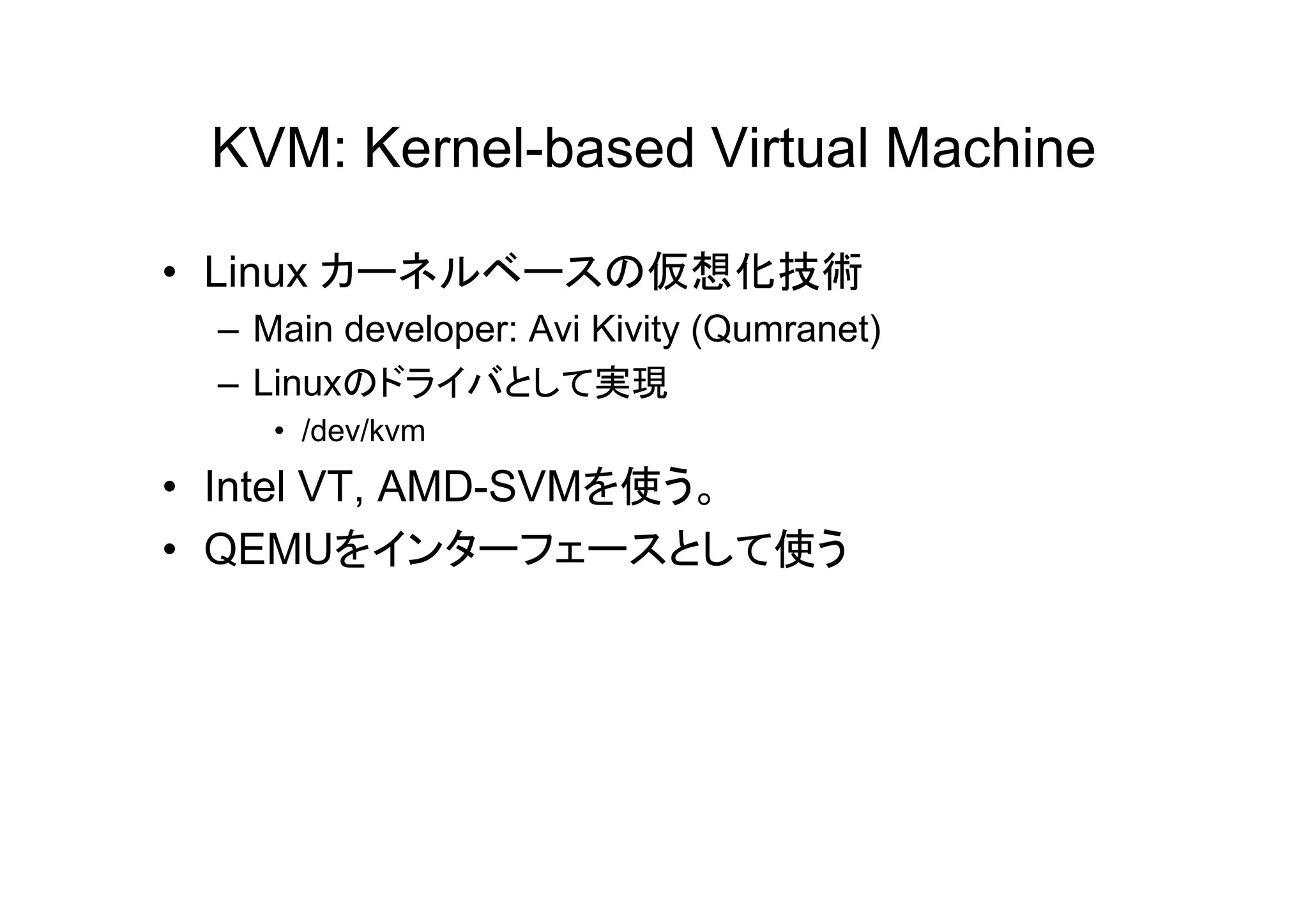 KVM: Kernel-based Virtual Machine

• Linux カーネルベースの仮想化技術
 – Main developer: Avi Kivity (Qumranet)
 – Linuxのドライバとして実現
    • /dev/kvm
• Intel VT, AMD-SVMを使う。
• QEMUをインターフェースとして使う
 