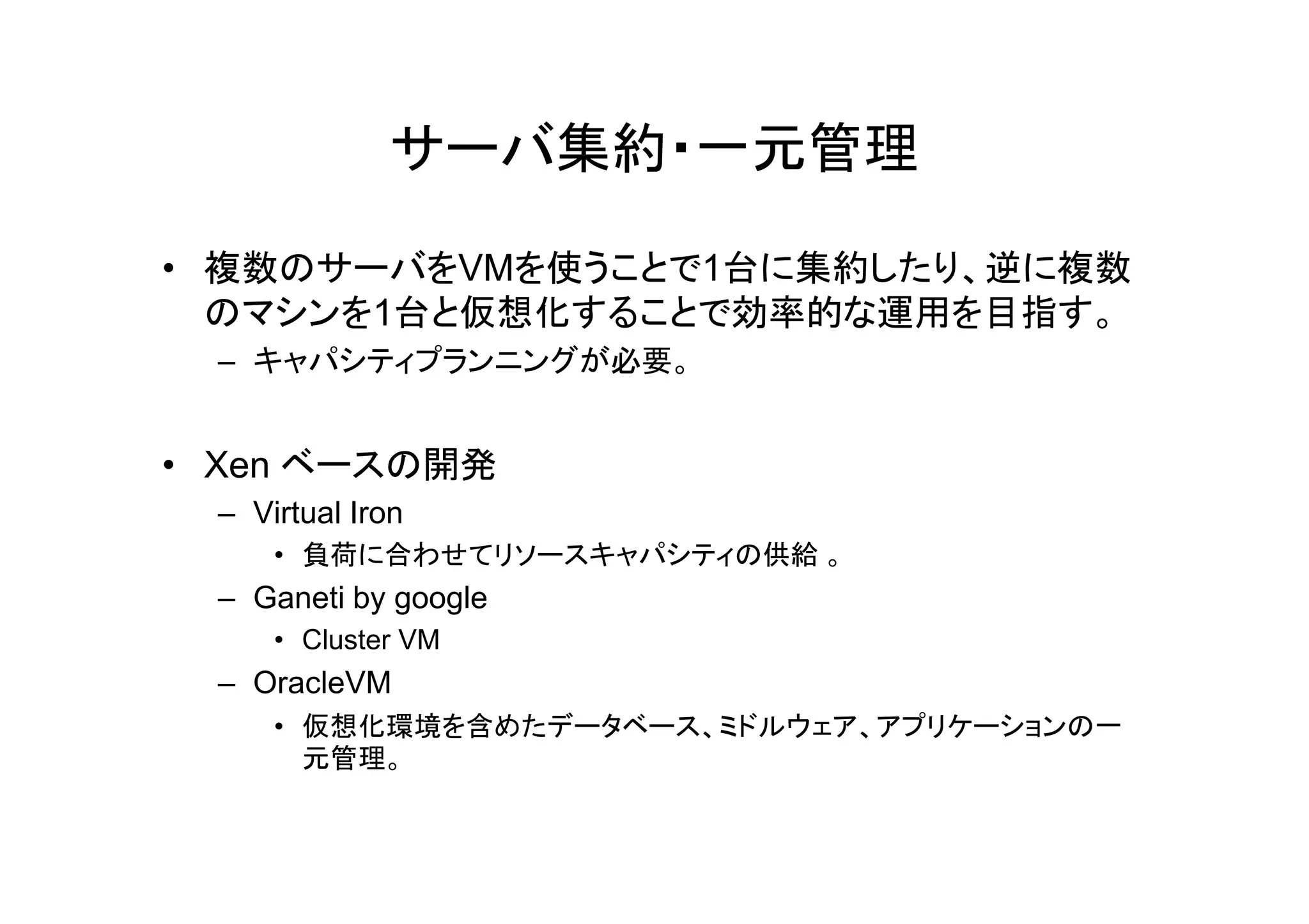 サーバ集約・一元管理

• 複数のサーバをVMを使うことで1台に集約したり、逆に複数
  のマシンを1台と仮想化することで効率的な運用を目指す。
  – キャパシティプランニングが必要。


• Xen ベ スの開発
      ベースの開発
  – Virtual Iron
      • 負荷に合わせてリソースキャパシティの供給 。
  – Ganeti by google
      • Cluster VM
  – OracleVM
      • 仮想化環境を含めたデータベース、ミドルウェア、アプリケーションの一
        元管理。
 