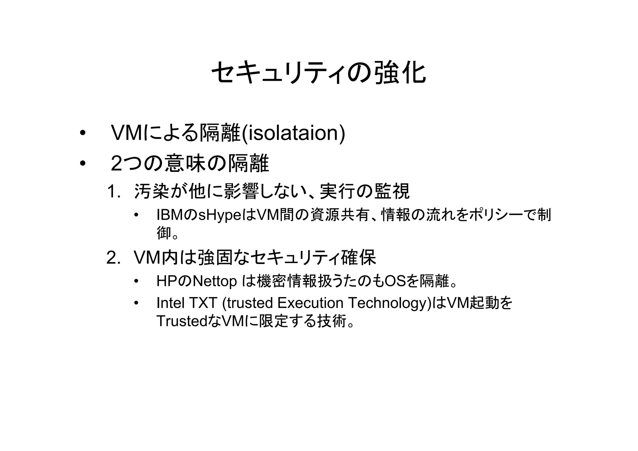 セキュリティの強化

•   VMによる隔離(isolataion)
•   2つの意味の隔離
    1. 汚染が他に影響しない、実行の監視
     •   IBMのsHypeはVM間の資源共有、情報の流れをポリシーで制
         御。
    2. VM内は強固なセキュリティ確保
     •   HPのNettop は機密情報扱うたのもOSを隔離。
     •   Intel TXT (trusted Execution Technology)はVM起動を
         TrustedなVMに限定する技術。
 
