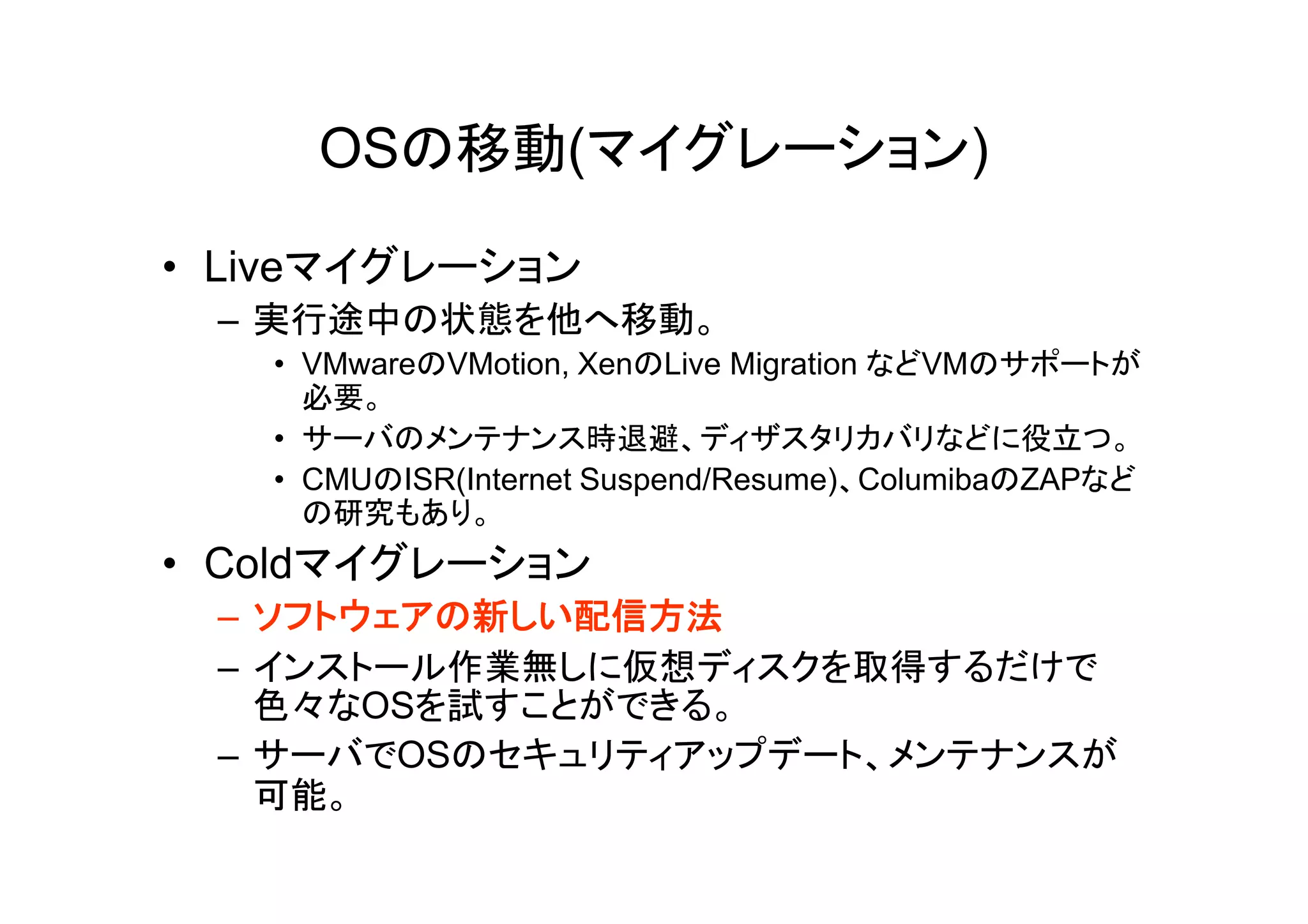 OSの移動(マイグレーション)

• Liveマイグレーション
 – 実行途中の状態を他へ移動。
   • VMwareのVMotion, XenのLive Migration などVMのサポートが
     必要。
   • サーバのメンテナンス時退避、ディザスタリカバリなどに役立つ。
   • CMUのISR(Internet Suspend/Resume)、ColumibaのZAPなど
     の研究もあり。
• Coldマイグレーション
 – ソフトウェアの新しい配信方法
 – インストール作業無しに仮想ディスクを取得するだけで
   色々なOSを試すことができる。
 – サーバでOSのセキュリティアップデート、メンテナンスが
   可能。
 