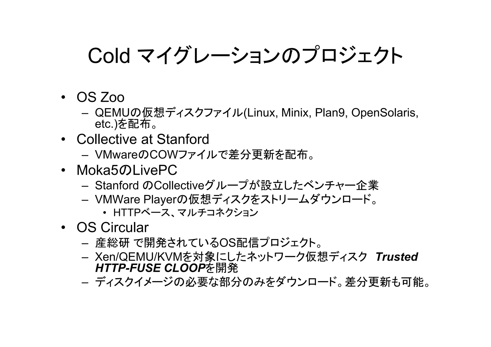Cold マイグレーションのプロジェクト
• OS Zoo
   – QEMUの仮想ディスクファイル(Linux, Minix, Plan9, OpenSolaris,
     etc.)を配布。
• Collective at Stanford
   – VMwareのCOWファイルで差分更新を配布。
• Moka5のLivePC
   – Stanford のCollectiveグループが設立したベンチャー企業
   – VMWare Playerの仮想ディスクをストリームダウンロード。
      • HTTPベース、マルチコネクション
• OS Circular
   – 産総研 で開発されているOS配信プロジェクト。
   – Xen/QEMU/KVMを対象にしたネットワーク仮想ディスク Trusted
     HTTP-FUSE CLOOPを開発
   – ディスクイメージの必要な部分のみをダウンロード。差分更新も可能。
 